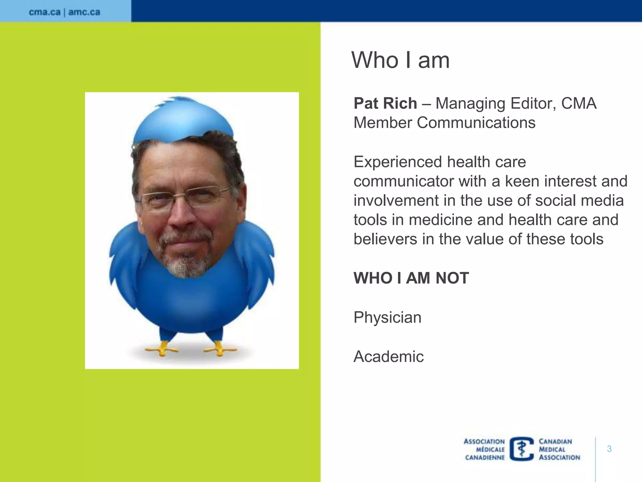 Who I am
Pat Rich – Managing Editor, CMA
Member Communications
Experienced health care
communicator with a keen interest and
involvement in the use of social media
tools in medicine and health care and
believers in the value of these tools
WHO I AM NOT
Physician
Academic

3

 