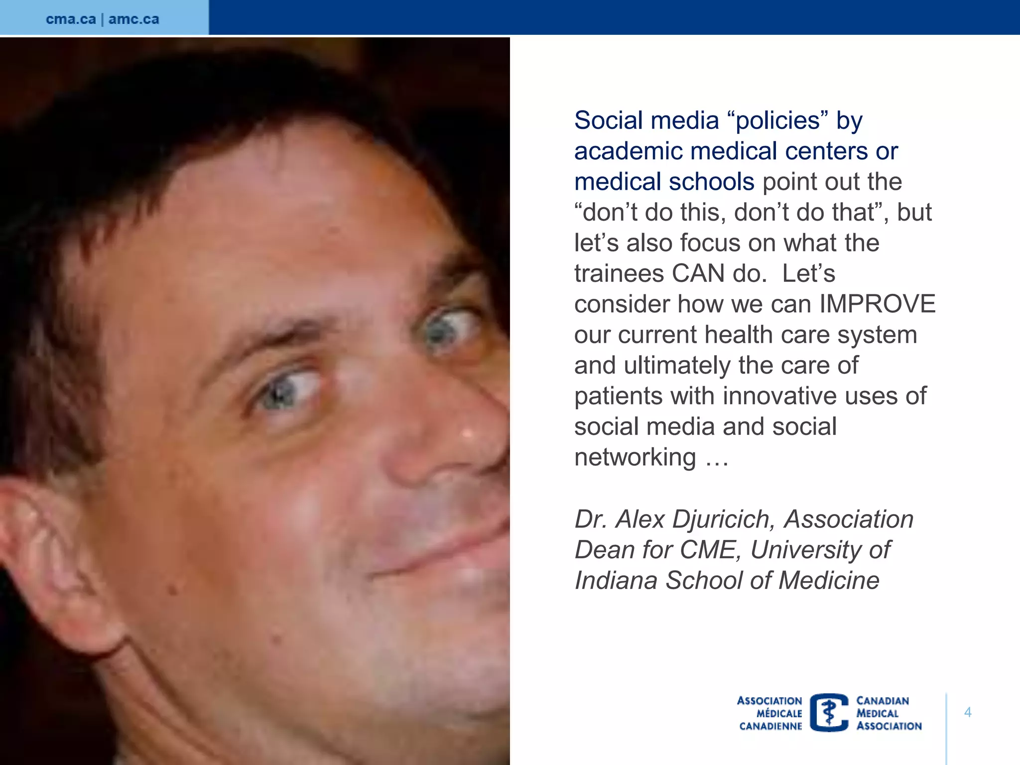 Social media “policies” by
academic medical centers or
medical schools point out the
“don’t do this, don’t do that”, but
let’s also focus on what the
trainees CAN do. Let’s
consider how we can IMPROVE
our current health care system
and ultimately the care of
patients with innovative uses of
social media and social
networking …
Dr. Alex Djuricich, Association
Dean for CME, University of
Indiana School of Medicine

4

 