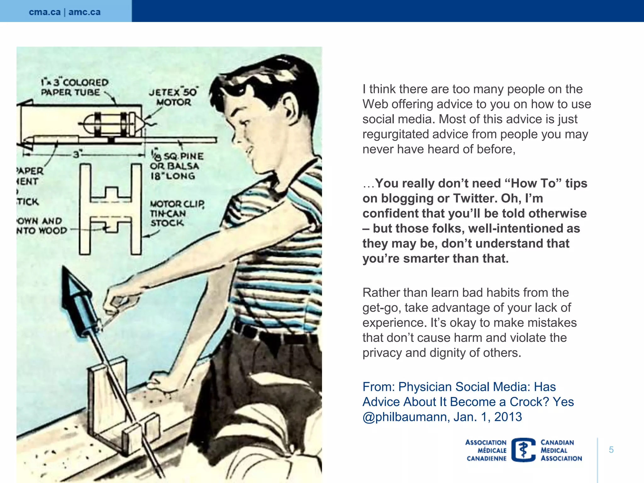 I think there are too many people on the
Web offering advice to you on how to use
social media. Most of this advice is just
regurgitated advice from people you may
never have heard of before,
…You really don’t need “How To” tips
on blogging or Twitter. Oh, I’m
confident that you’ll be told otherwise
– but those folks, well-intentioned as
they may be, don’t understand that
you’re smarter than that.
Rather than learn bad habits from the
get-go, take advantage of your lack of
experience. It’s okay to make mistakes
that don’t cause harm and violate the
privacy and dignity of others.

From: Physician Social Media: Has
Advice About It Become a Crock? Yes
@philbaumann, Jan. 1, 2013
5

 