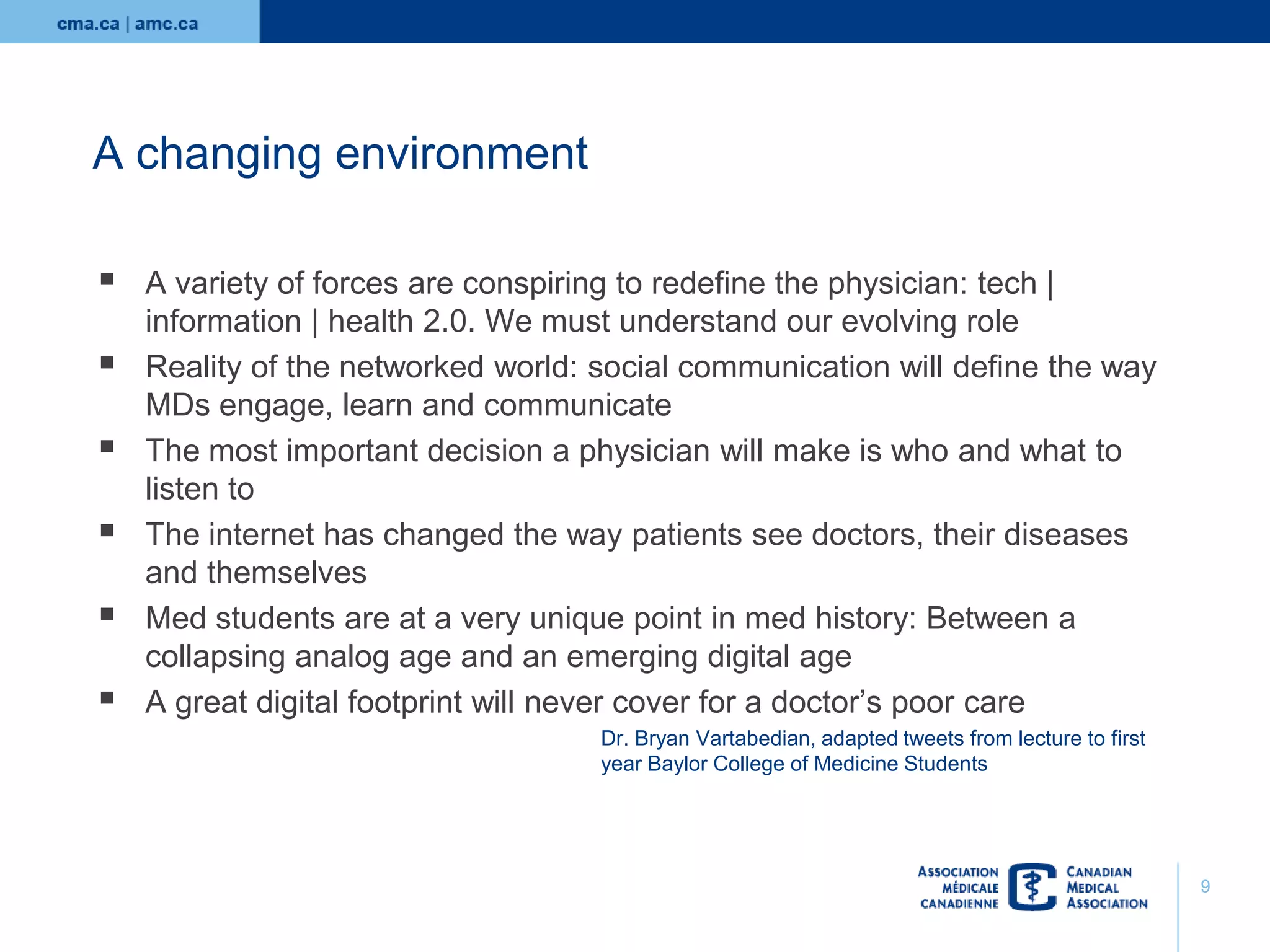 A changing environment








A variety of forces are conspiring to redefine the physician: tech |
information | health 2.0. We must understand our evolving role
Reality of the networked world: social communication will define the way
MDs engage, learn and communicate
The most important decision a physician will make is who and what to
listen to
The internet has changed the way patients see doctors, their diseases
and themselves
Med students are at a very unique point in med history: Between a
collapsing analog age and an emerging digital age
A great digital footprint will never cover for a doctor’s poor care
Dr. Bryan Vartabedian, adapted tweets from lecture to first
year Baylor College of Medicine Students

9

 