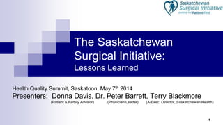 1
The Saskatchewan
Surgical Initiative:
Lessons Learned
Health Quality Summit, Saskatoon, May 7th 2014
Presenters: Donna Davis, Dr. Peter Barrett, Terry Blackmore
(Patient & Family Advisor) (Physician Leader) (A/Exec. Director, Saskatchewan Health)
 