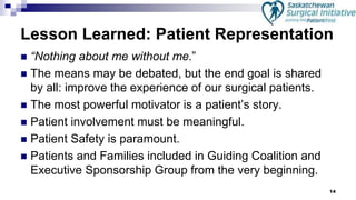 14
Lesson Learned: Patient Representation
 “Nothing about me without me.”
 The means may be debated, but the end goal is shared
by all: improve the experience of our surgical patients.
 The most powerful motivator is a patient’s story.
 Patient involvement must be meaningful.
 Patient Safety is paramount.
 Patients and Families included in Guiding Coalition and
Executive Sponsorship Group from the very beginning.
 