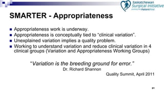 21
SMARTER - Appropriateness
 Appropriateness work is underway.
 Appropriateness is conceptually tied to “clinical variation”.
 Unexplained variation implies a quality problem.
 Working to understand variation and reduce clinical variation in 4
clinical groups (Variation and Appropriateness Working Groups)
“Variation is the breeding ground for error.”
Dr. Richard Shannon
Quality Summit, April 2011
 
