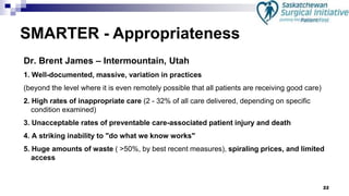 22
Dr. Brent James – Intermountain, Utah
1. Well-documented, massive, variation in practices
(beyond the level where it is even remotely possible that all patients are receiving good care)
2. High rates of inappropriate care (2 - 32% of all care delivered, depending on specific
condition examined)
3. Unacceptable rates of preventable care-associated patient injury and death
4. A striking inability to "do what we know works"
5. Huge amounts of waste ( >50%, by best recent measures), spiraling prices, and limited
access
SMARTER - Appropriateness
 