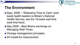 3
The Environment
 Sept. 2008 – “Releasing Time to Care” work
leads health leaders to Britain’s National
Health Service; see the 18-week wait time
work first-hand.
 May 2009 – Best Brains exchange on
Managing Wait Times.
 Change management principles.
 IHI model for improvement.
 