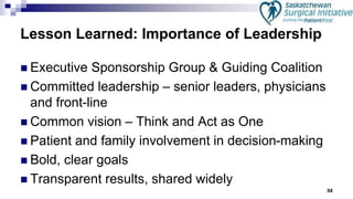 32
Lesson Learned: Importance of Leadership
 Executive Sponsorship Group & Guiding Coalition
 Committed leadership – senior leaders, physicians
and front-line
 Common vision – Think and Act as One
 Patient and family involvement in decision-making
 Bold, clear goals
 Transparent results, shared widely
 