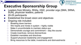 7
Executive Sponsorship Group
 Leaders from Ministry, RHAs, HQC, provider orgs (SMA, SRNA,
SUN), physician leaders, patients
 20-25 participants
 Established the broad vision and objectives
 Ongoing role included:
 Breaking down barriers
 Win hearts and minds in system – highly visible
 Make it uncomfortable to maintain status quo
 Demonstrate courage and commitment – stay the course
 Create incentives; remove disincentives
 Establish mandates and directives
 Support physician leadership and engagement
 Bring resources to the table; investments and disinvestments
 