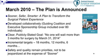 9
March 2010 – The Plan is Announced
Sooner, Safer, Smarter: A Plan to Transform the
Surgical Patient Experience
Developed collaboratively (Guiding Coalition and
Executive Sponsorship Group included over 80
individuals)
Clear, Publicly-Stated Goal: “No one will wait more than
3 months for surgery by March 31, 2014”
Incremental targets – 18 months, 12 months, 6
months…
Safety and quality remain priorities, not to be
jeopardized at the expense of “Sooner”
 