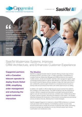in collaboration with
Capgemini partners
with a Canadian
telecom operator to
deploy Oracle Siebel
CRM, simplifying
order management
and enhancing the
agent-customer
interaction
SaskTel Modernizes Systems, Improves
CRM Architecture, and Enhances Customer Experience
The Situation
SaskTel is a regional Canadian telecom operator offering a broad range of Voice,
Broadband and IPTV services to over 1.4 million subscribers. Constrained by a
complex Customer Relationship Management (CRM) architecture that required
multiple screens, swivels and handoffs, SaskTel’s order management agents could
not leverage existing systems to garner sales efficiency. A high rate of errors within
the contact-to-service delivery process resulted in longer than ideal cycle times. It
also confined the customer-agent interaction to a transactional level, focused on
sharing order and promotional information with limited opportunity for up-selling.
In addition, the inability to offer bundled services across business lines added to
the complexity of the sales process. The CRM architecture was also expensive to
maintain, difficult to upgrade and demanded a prolonged training period before
agents could sell new products and services. Limitations also entailed manual effort
to resolve customer requests, diminishing the efficiency of the system. The situation
effectively hampered the introduction of new products, pricing plans and promotional
services at desired intervals, affecting time to market strategies.
SaskTel engaged Capgemini to implement a refined CRM architecture in a phased,
multi-year project with the objective of consolidating customer account views
across business lines to simplify the process of capturing order quotes, automating
pricing and bundled rate calculations in an out of the box solution with minimal
customization and maintenance costs.
“In a highly competitive
environment, improving our
customer experience is crucial.
Capgemini provided us with
a tailored solution that will
allow our customer service
reps to process an order more
accurately and efficiently.”
John Hill
CIO,
SaskTel
 