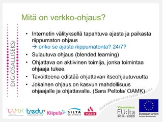 Mitä on verkko-ohjaus?
• Internetin välityksellä tapahtuva ajasta ja paikasta
riippumaton ohjaus
 onko se ajasta riippumatonta? 24/7?
• Sulautuva ohjaus (blended learning)
• Ohjattava on aktiivinen toimija, jonka toimintaa
ohjaaja tukee.
• Tavoitteena edistää ohjattavan itseohjautuvuutta
• Jokainen ohjaus on kasvun mahdollisuus
ohjaajalle ja ohjattavalle. (Sara Peltola/ OAMK)
 