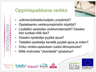 •
Oppimispaikkana verkko
• Julkinen/piilotettu/suljettu ympäristö?
• Opetetaanko verkkoympäristön käyttöä?
• Löytääkö opiskelija verkkomateriaalit? Osaako
hän tuottaa niitä itse?
• Osaako opiskelija pyytää apua?
• Tietääkö opiskelija keneltä pyytää apua ja miten?
• Onko verkko-opetuksen tueksi lähiopetusta?
• Millä motivoida "yksinäistä" opiskelua?
 