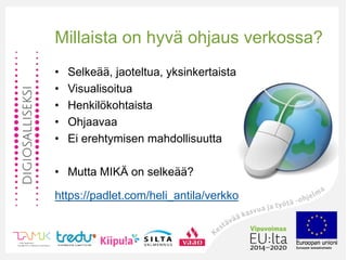 •
Millaista on hyvä ohjaus verkossa?
• Selkeää, jaoteltua, yksinkertaista
• Visualisoitua
• Henkilökohtaista
• Ohjaavaa
• Ei erehtymisen mahdollisuutta
• Mutta MIKÄ on selkeää?
https://padlet.com/heli_antila/verkko
 