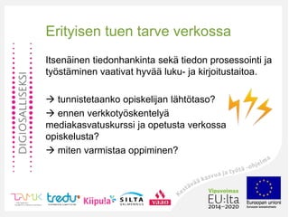 Erityisen tuen tarve verkossa
Itsenäinen tiedonhankinta sekä tiedon prosessointi ja
työstäminen vaativat hyvää luku- ja kirjoitustaitoa.
 tunnistetaanko opiskelijan lähtötaso?
 ennen verkkotyöskentelyä
mediakasvatuskurssi ja opetusta verkossa
opiskelusta?
 miten varmistaa oppiminen?
 