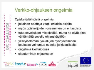 Verkko-ohjauksen ongelmia
Opiskelijalähtöisiä ongelmia:
• jokainen opettaja vaatii erilaisia asioita
• myös opiskelijoiden osaaminen on eritasoista
• tutut sovellukset mielekkäitä, mutta ne eivät aina
välttämättä sovellu ohjauskäyttöön
• yksityiselämän työkalujen hyödyntäminen
koulussa voi tuntua oudolta ja kiusalliselta
• ongelmia kielitaidossa
• sitoutuminen ohjaukseen
 