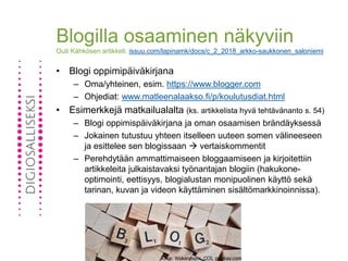 Blogilla osaaminen näkyviin
Outi Kähkösen artikkeli: issuu.com/lapinamk/docs/c_2_2018_arkko-saukkonen_saloniemi
• Blogi oppimipäiväkirjana
– Oma/yhteinen, esim. https://www.blogger.com
– Ohjediat: www.matleenalaakso.fi/p/koulutusdiat.html
• Esimerkkejä matkailualalta (ks. artikkelista hyvä tehtävänanto s. 54)
– Blogi oppimispäiväkirjana ja oman osaamisen brändäyksessä
– Jokainen tutustuu yhteen itselleen uuteen somen välineeseen
ja esittelee sen blogissaan  vertaiskommentit
– Perehdytään ammattimaiseen bloggaamiseen ja kirjoitettiin
artikkeleita julkaistavaksi työnantajan blogiin (hakukone-
optimointi, eettisyys, blogialustan monipuolinen käyttö sekä
tarinan, kuvan ja videon käyttäminen sisältömarkkinoinnissa).
Kuva: Wokandapix, CC0, pixabay.com
 