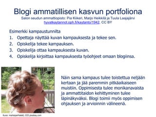 Blogi ammatillisen kasvun portfoliona
Salon seudun ammattiopisto: Pia Kiikeri, Marjo Heikkilä ja Tuula Laajajärvi
hyvatkaytannot.oph.fi/kaytanto/1942, CC BY
Esimerkki kampaustunnilta
1. Opettaja näyttää kuvan kampauksesta ja tekee sen.
2. Opiskelija tekee kampauksen.
3. Opiskelija ottaa kampauksesta kuvan.
4. Opiskelija kirjoittaa kampauksesta työohjeet omaan blogiinsa.
Kuva: markeparhiala0, CC0 pixabay.com
Näin sama kampaus tulee toistettua neljään
kertaan ja jää paremmin pitkäaikaiseen
muistiin. Oppimisesta tulee monikanavaista
ja ammattitaidon kehittyminen tulee
läpinäkyväksi. Blogi toimii myös oppimisen
ohjauksen ja arvioinnin välineenä.
 