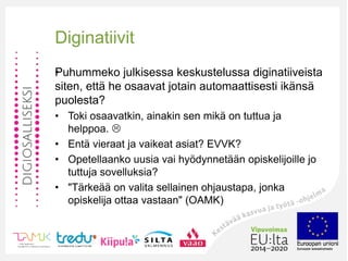 •
Diginatiivit
Puhummeko julkisessa keskustelussa diginatiiveista
siten, että he osaavat jotain automaattisesti ikänsä
puolesta?
• Toki osaavatkin, ainakin sen mikä on tuttua ja
helppoa. 
• Entä vieraat ja vaikeat asiat? EVVK?
• Opetellaanko uusia vai hyödynnetään opiskelijoille jo
tuttuja sovelluksia?
• "Tärkeää on valita sellainen ohjaustapa, jonka
opiskelija ottaa vastaan" (OAMK)
 