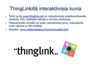 ThingLinkillä interaktiivisia kuvia
• Toimii pc:lla www.thinglink.com ja maksuttomalla mobiilisovelluksella
(Android, iOS). Sisältöjen katsoja ei tarvitse sovelluksia.
• Maksuttomalla versiolla voi luoda interaktiivisia kuvia, maksullisella
myös videoita ja 360-sisältöjä
• Ohjediat: www.matleenalaakso.fi/p/koulutusdiat.html
 