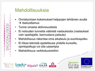 •
Mahdollisuuksia
• Onnistumisen kokemukset helppojen tehtävien avulla
 itseluottamus
• Tunne omasta aktiivisuudesta
• Ei nolouden tunnetta vääristä vastauksista (vastaukset
vain opettajalle, kannustava palaute)
• Mahdollisuus rakentaa oma aikataulu ja suorituspolku
• Ei liikaa teknistä opeteltavaa yhdelle kurssille,
opintopolkuja voi olla useampia
• Mahdollisuus verkkotuutoreihin
 