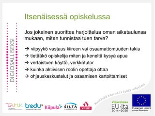 Itsenäisessä opiskelussa
Jos jokainen suorittaa harjoittelua oman aikataulunsa
mukaan, miten tunnistaa tuen tarve?
 viipyykö vastaus kiireen vai osaamattomuuden takia
 tietääkö opiskelija miten ja keneltä kysyä apua
 vertaistuen käyttö, verkkotutor
 kuinka aktiivisen roolin opettaja ottaa
 ohjauskeskustelut ja osaamisen kartoittamiset
 