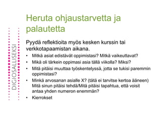 Heruta ohjaustarvetta ja
palautetta
Pyydä reflektioita myös kesken kurssin tai
verkkotapaamistan aikana.
• Mitkä asiat edistävät oppimistasi? Mitkä vaikeuttavat?
• Mikä oli tärkein oppimasi asia tällä viikolla? Miksi?
• Mitä pitäisi muuttaa työskentelyssä, jotta se tukisi paremmin
oppimistasi?
• Minkä arvosanan asialle X? (tätä ei tarvitse kertoa ääneen)
Mitä sinun pitäisi tehdä/Mitä pitäisi tapahtua, että voisit
antaa yhden numeron enemmän?
• Kierrokset
 