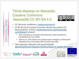 Tämä diasarja on lisensoitu
Creative Commons
-lisenssillä CC BY-SA 4.0
• CC-lisenssien verkkosivu: creativecommons.fi
• CC BY-SA 4.0 eli Creative Commons Nimeä-Jaa samoin 4.0
Kansainvälinen -lisenssi creativecommons.org/licenses/by-
sa/4.0/deed.fi lyhyesti:
• Sinä saat jakaa ja muuntaa tätä diasarjaa, myös kaupallinen
hyödyntäminen on sallittu.
• Ehtona on, että viittaat aina alkuperäiseen tekijään ja lähteeseen.
Muokattu teos tulee jakaa tällä samalla lisenssillä.
• Tätä laajempia oikeuksia voit kysyä tekijöiltä
digiosalliseksitamk.blogspot.fi/p/kirjoittajat-eli-tamkin-tiimi.html
 