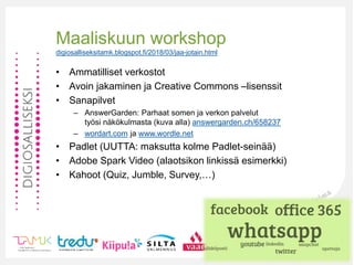 Maaliskuun workshop
digiosalliseksitamk.blogspot.fi/2018/03/jaa-jotain.html
• Ammatilliset verkostot
• Avoin jakaminen ja Creative Commons –lisenssit
• Sanapilvet
– AnswerGarden: Parhaat somen ja verkon palvelut
työsi näkökulmasta (kuva alla) answergarden.ch/658237
– wordart.com ja www.wordle.net
• Padlet (UUTTA: maksutta kolme Padlet-seinää)
• Adobe Spark Video (alaotsikon linkissä esimerkki)
• Kahoot (Quiz, Jumble, Survey,…)
 