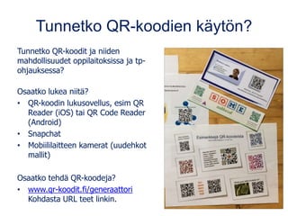 Tunnetko QR-koodien käytön?
Tunnetko QR-koodit ja niiden
mahdollisuudet oppilaitoksissa ja tp-
ohjauksessa?
Osaatko lukea niitä?
• QR-koodin lukusovellus, esim QR
Reader (iOS) tai QR Code Reader
(Android)
• Snapchat
• Mobiililaitteen kamerat (uudehkot
mallit)
Osaatko tehdä QR-koodeja?
• www.qr-koodit.fi/generaattori
Kohdasta URL teet linkin.
 