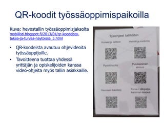 QR-koodit työssäoppimispaikoilla
Kuva: hevostallin työssäoppimisjaksolta
mobiilisti.blogspot.fi/2013/04/qr-koodeista-
tukea-ja-turvaa-naytoissa_5.html
• QR-koodeista avautuu ohjevideoita
työssäoppijoille.
• Tavoitteena tuottaa yhdessä
yrittäjän ja opiskelijoiden kanssa
video-ohjeita myös tallin asiakkaille.
 