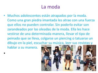 La moda
• Muchos adolescentes están atrapados por la moda.
Como una gran piedra imantada les atrae con una fuerza
que ellos no pueden controlar. Sin poderlo evitar son
zarandeados por las oleadas de la moda. Ella les hace
vestirse de una determinada manera, llevar el tipo de
peinado que se lleva, colgarse un piercing o tatuarse un
dibujo en la piel, escuchar su música, leer sus revistas y
hablar a su manera.
•
 