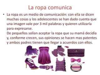 La ropa comunica
• La ropa es un medio de comunicación: con ella se dicen
muchas cosas y los adolescentes se han dado cuenta que
una imagen vale por 3 mil palabras y quieren utilizarla
para expresarse.
De pequeños solían aceptar la ropa que su mamá decidía
y, conforme crecen, sus opiniones se hacen mas patentes
y ambos padres tienen que llegar a acuerdos con ellos.
 