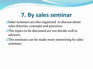 7. By sales seminar
Sales seminars are also organized to discuss about
sales theories, concepts and practices.
The topics to be discussed are not decide well in
advance.
The seminars can be made more interesting by sales
seminars.
 