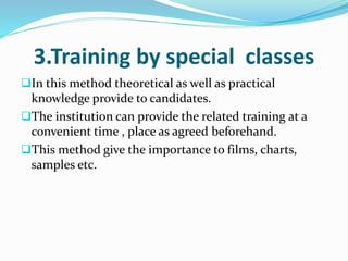 3.Training by special classes
In this method theoretical as well as practical
knowledge provide to candidates.
The institution can provide the related training at a
convenient time , place as agreed beforehand.
This method give the importance to films, charts,
samples etc.
 