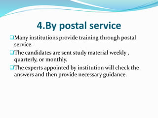 4.By postal service
Many institutions provide training through postal
service.
The candidates are sent study material weekly ,
quarterly, or monthly.
The experts appointed by institution will check the
answers and then provide necessary guidance.
 