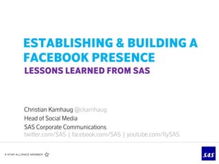 ESTABLISHING & BUILDING A
FACEBOOK PRESENCE
LESSONS LEARNED FROM SAS



Christian Kamhaug @ckamhaug
Head of Social Media
SAS Corporate Communications
twitter.com/SAS | facebook.com/SAS | youtube.com/flySAS
 