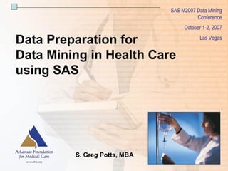 SAS M2007 Data Mining 
                                                                                                         Conference 
                                                                                                        October 1­2, 2007 

  Data Preparation for                                                                                              Las Vegas 


  Data Mining in Health Care 
  using SAS 




                                                S. Greg Potts, MBA
                                                                                                                                1 
©2007 Arkansas Foundation for Medical Care, Inc.                SAS M2007 Data Mining Conference | October 1­2, 2007 | Las Vegas 
 