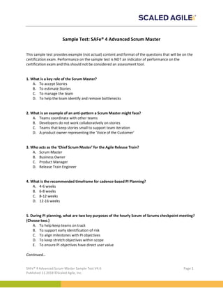 SAFe® 4 Advanced Scrum Master Sample Test V4.6 Page 1
Published 11.2018 ©Scaled Agile, Inc.
Sample Test: SAFe® 4 Advanced Scrum Master
This sample test provides example (not actual) content and format of the questions that will be on the
certification exam. Performance on the sample test is NOT an indicator of performance on the
certification exam and this should not be considered an assessment tool.
1. What is a key role of the Scrum Master?
A. To accept Stories
B. To estimate Stories
C. To manage the team
D. To help the team identify and remove bottlenecks
2. What is an example of an anti-pattern a Scrum Master might face?
A. Teams coordinate with other teams
B. Developers do not work collaboratively on stories
C. Teams that keep stories small to support team iteration
D. A product owner representing the ‘Voice of the Customer’
3. Who acts as the ‘Chief Scrum Master’ for the Agile Release Train?
A. Scrum Master
B. Business Owner
C. Product Manager
D. Release Train Engineer
4. What is the recommended timeframe for cadence-based PI Planning?
A. 4-6 weeks
B. 6-8 weeks
C. 8-12 weeks
D. 12-16 weeks
5. During PI planning, what are two key purposes of the hourly Scrum of Scrums checkpoint meeting?
(Choose two.)
A. To help keep teams on track
B. To support early identification of risk
C. To align milestones with PI objectives
D. To keep stretch objectives within scope
E. To ensure PI objectives have direct user value
Continued…
 