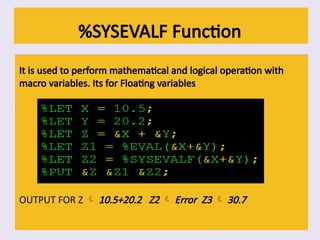 %SYSEVALF Function
It is used to perform mathematical and logical operation with
macro variables. Its for Floating variables
OUTPUT FOR Z  10.5+20.2 Z2  Error Z3  30.7
 