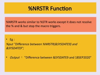 %NRSTR Function
%NRSTR works similar to %STR works except it does not resolve
the % and & but stop the macro triggers.
• Eg :
%put "Difference between %NRSTR(&SYSDATE9) and
&SYSDATE9";
• Output  "Difference between &SYSDATE9 and 18SEP2020"
 
