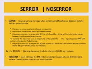 SERROR | NOSERROR
• SERROR  Issues a warning message when a macro variable reference does not match a
defined macro variable.
 the name in a macro variable reference is misspelled
 the variable is referenced before it has been defined
 the program contains an ampersand (&) that is followed by a string, without intervening blanks
between the ampersand and the string.
For example, this statement uses an ampersand as the symbol for the logical operator AND with
no intervening blanks: if x&y then do;
 the program contains an ampersand (&) that is used as a literal and is enclosed in double quotation
marks: if buyer="Smith&Jones, Inc." then do;
Eg : For &SAMPL  Warning: Apparent Symbolic reference SAMPL not resolved.
• NOSERROR  does not issue the SAS system warning messages when a defined macro
variable reference does not match a macro variable.
 