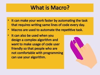 What is Macro?
• It can make your work faster by automating the task
that requires writing same lines of code every day.
• Macros are used to automate the repetitive task.
• It can also be used when you
design a complex algorithm and
want to make usage of code user
friendly so that people who are
not comfortable with programming
can use your algorithm.
 