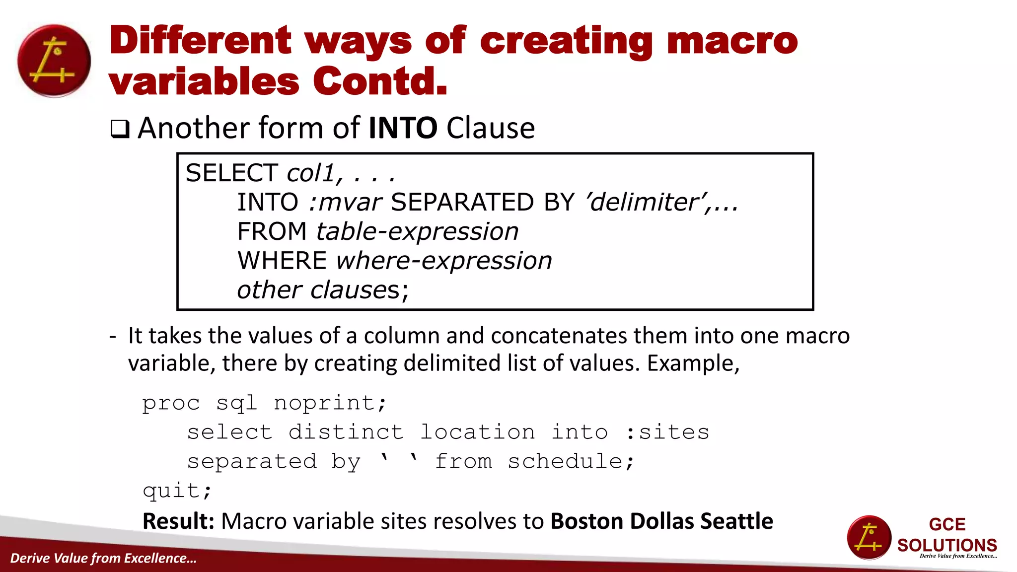 Derive Value from Excellence…
Different ways of creating macro
variables Contd.
 Another form of INTO Clause
- It takes the values of a column and concatenates them into one macro
variable, there by creating delimited list of values. Example,
SELECT col1, . . .
INTO :mvar SEPARATED BY ’delimiter’,...
FROM table-expression
WHERE where-expression
other clauses;
proc sql noprint;
select distinct location into :sites
separated by ‘ ‘ from schedule;
quit;
Result: Macro variable sites resolves to Boston Dollas Seattle
 