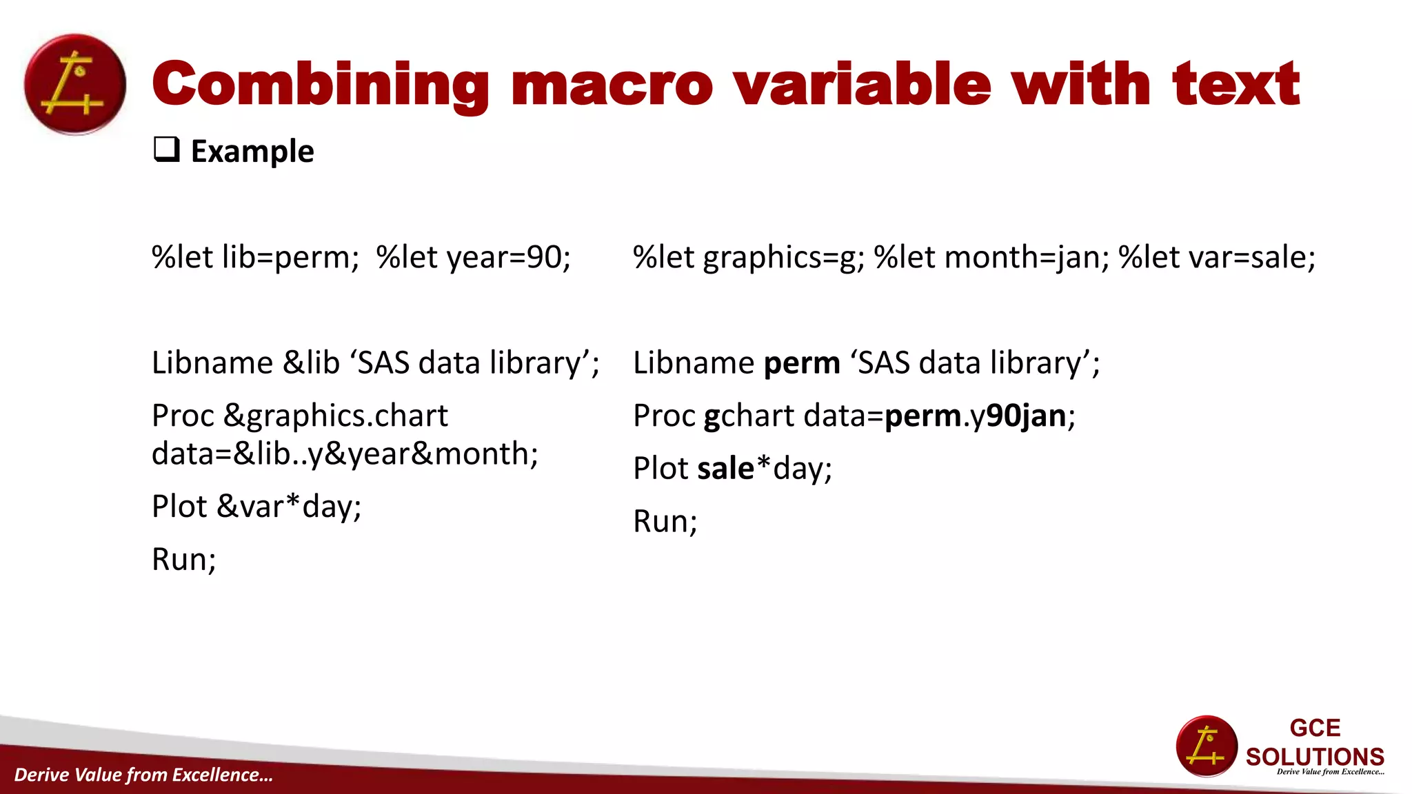 Derive Value from Excellence…
Combining macro variable with text
 Example
%let lib=perm; %let year=90;
Libname &lib ‘SAS data library’;
Proc &graphics.chart
data=&lib..y&year&month;
Plot &var*day;
Run;
%let graphics=g; %let month=jan; %let var=sale;
Libname perm ‘SAS data library’;
Proc gchart data=perm.y90jan;
Plot sale*day;
Run;
 