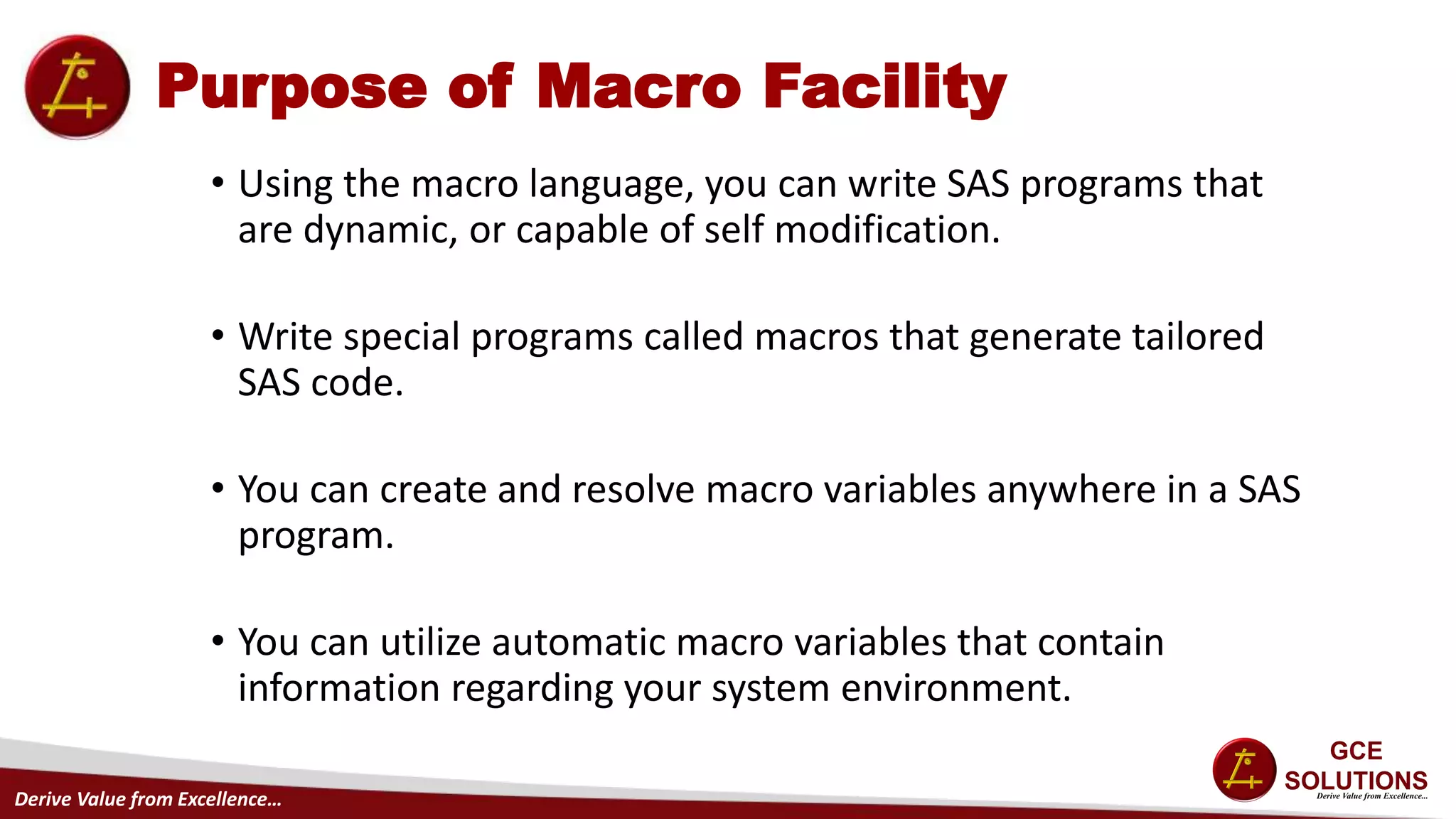 Derive Value from Excellence…
Purpose of Macro Facility
• Using the macro language, you can write SAS programs that
are dynamic, or capable of self modification.
• Write special programs called macros that generate tailored
SAS code.
• You can create and resolve macro variables anywhere in a SAS
program.
• You can utilize automatic macro variables that contain
information regarding your system environment.
 