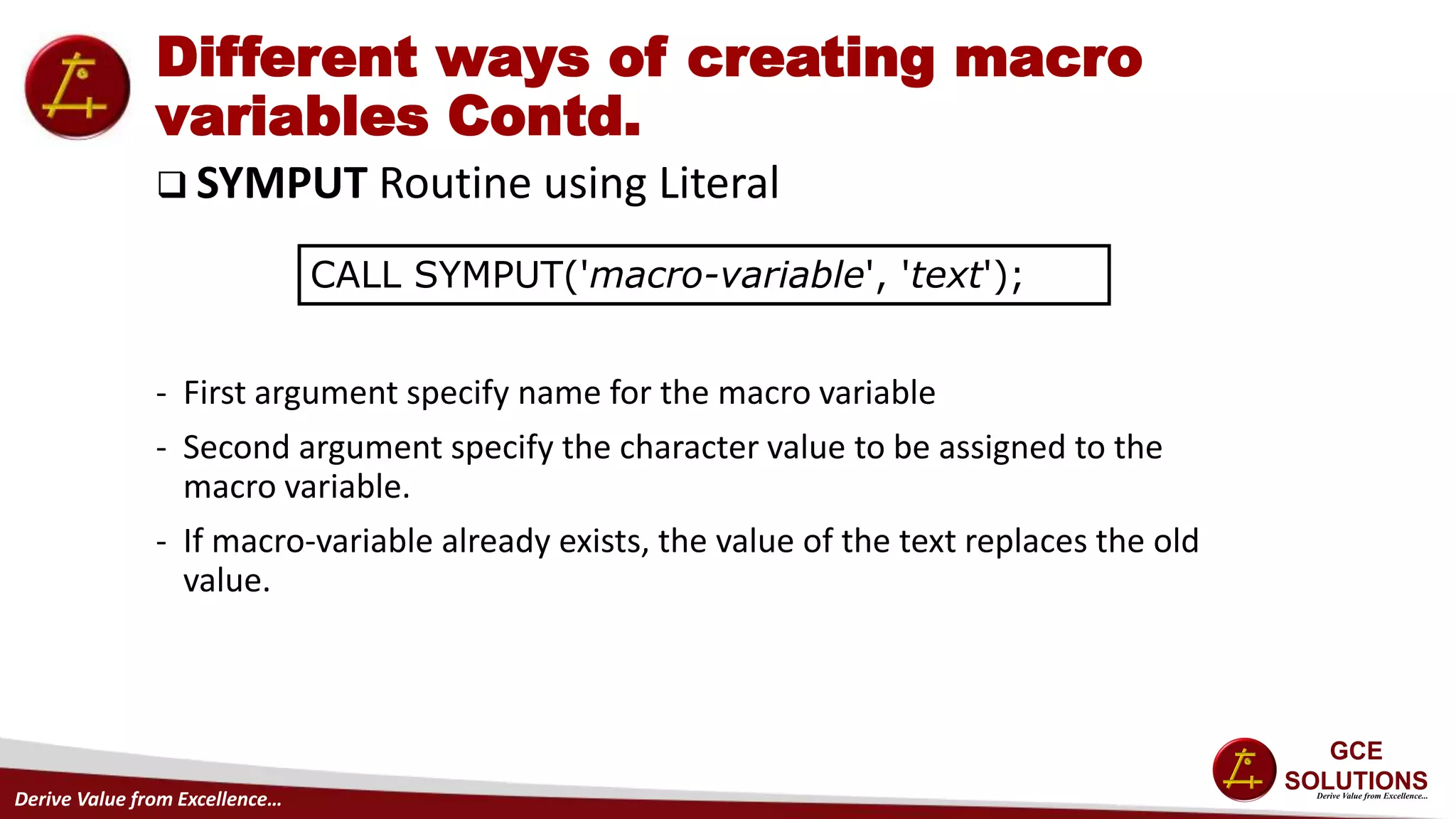Derive Value from Excellence…
Different ways of creating macro
variables Contd.
 SYMPUT Routine using Literal
- First argument specify name for the macro variable
- Second argument specify the character value to be assigned to the
macro variable.
- If macro-variable already exists, the value of the text replaces the old
value.
CALL SYMPUT('macro-variable', 'text');
 