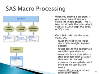When you submit a program, it goes to an area of memory called the  input stack . This is true for all code that you submit, such as a DATA step, SCL code, or SQL code. Once SAS code is in the input stack, SAS  reads the text in the input stack (left-to-right, top-to-bottom)  routes text to the appropriate compiler upon demand  suspends this activity when a step boundary such as a RUN statement is reached  executes the compiled code if there are no compilation errors  repeats this process for any subsequent steps.  11/13/09 SAS Techies 2009 