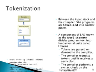 literal  token - Eg: "Any text"  'Any text'  number  token - Eg: 23  109  '01jan2002'd  5e8  42.7  name  token - Eg: infile  _n_  item3  univariate  dollar10.2  special  tokens - Eg: * / +  -  **  ;  $  (  )  .  &  %  Between the input stack and the compiler, SAS programs are  tokenized  into smaller pieces.  A component of SAS known as the  word scanner  divides program text into fundamental units called  tokens .  Tokens are passed on demand to the compiler.  The compiler requests tokens until it receives a semicolon.  The compiler performs a syntax check on the statement.  11/13/09 SAS Techies 2009 