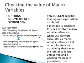 OPTIONS NOSYMBOLGEN  |  SYMBOLGEN;   SYMBOLGEN  specifies that log messages will be displayed.  a message is displayed for each resolved macro variable reference.  When SAS software encounters a macro variable reference but cannot locate a macro variable by that name, the reference is left unresolved and a warning message is generated %let year=1999; title "Temporary Employees for &year";  data hrd.newtemp; set hrd.temp; if year(enddate)= &yera ; run;  title "Temporary Employees for &year";  data hrd.newtemp; set hrd.temp; if year(enddate)= &year ; run;  11/13/09 SAS Techies 2009 