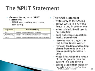 General form, basic %PUT statement:   %PUT  text ; - where  text  is any text string.  The %PUT statement  writes only to the SAS log  always writes to a new log line, starting in column one  writes a blank line if text is not specified  does not require quotation marks around text  resolves macro triggers in text before text is written  removes leading and trailing blanks from text unless a macro quoting function is used  wraps lines when the length of text is greater than the current line size setting  can be used either inside or outside a macro definition.   11/13/09 SAS Techies 2009 Argument Result in SAS Log _ALL_ Lists the values of all macro variables _AUTOMATIC_ Lists the values of all automatic macro variables _USER_ Lists the values of all user-defined macro variables 