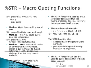 %let prog=data new; x=1; run;  &prog      proc print;  Method One:  You could quote all text.  %let prog=%str(data new; x=1; run;); Method Two:  You could quote only the semicolons.  %let prog=data new%str(;)x=1%str(;)run%str(;);  Method Three:  You could create an additional macro variable, assign a quoted value to it, and reference it in the assignment statement for the prog macro variable.  %let s=%str(;);     %let prog=data new&s x=1&s run&s;       %let text=%str(Joan%'s Report);     %let text=Joan%str(%')s Report;  The %STR function is used to mask (or quote) tokens so that the macro processor does not interpret them as macro-level syntax.  They can be used to mask-       ; + - * / , < > = blank  LT  EQ  GT  AND  OR  NOT  LE  GE  NE  The %STR function also  enables macro triggers to work normally  preserves leading and trailing blanks in its argument.  The %STR function can also be used to quote tokens that typically occur in pairs:  ' "  ) (   11/13/09 SAS Techies 2009 